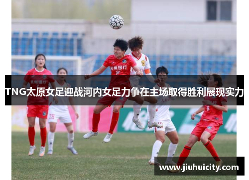 TNG太原女足迎战河内女足力争在主场取得胜利展现实力
