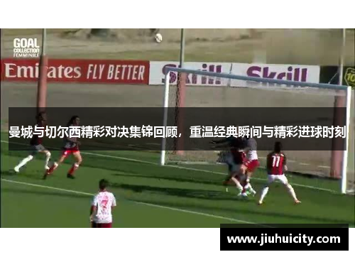 曼城与切尔西精彩对决集锦回顾，重温经典瞬间与精彩进球时刻